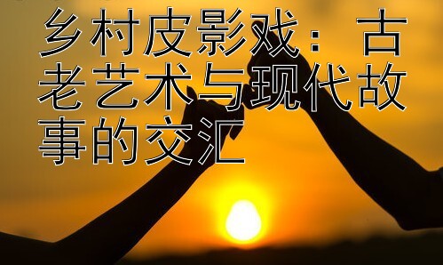 乡村皮影戏：古老艺术与现代故事的交汇